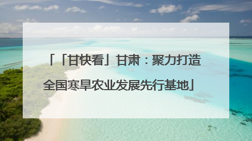 「甘快看」甘肃：聚力打造全国寒旱农业发展先行基地