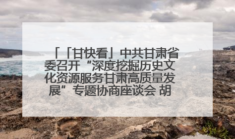「甘快看」中共甘肃省委召开“深度挖掘历史文化资源服务甘肃高质量发展”专题协商座谈会 胡昌升主持并讲话