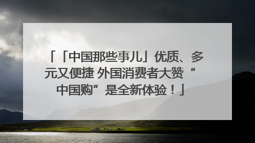 「中国那些事儿」优质、多元又便捷 外国消费者大赞“中国购”是全新体验！
