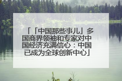 「中国那些事儿」多国商界领袖和专家对中国经济充满信心：中国已成为全球创新中心