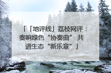 「地评线」荔枝网评：奏响绿色“协奏曲” 共谱生态“新乐章”