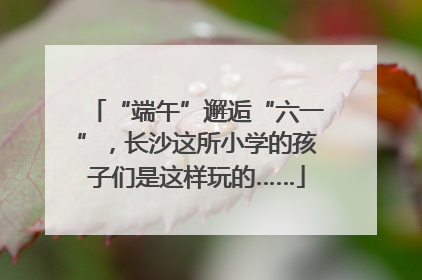 “端午”邂逅“六一”，长沙这所小学的孩子们是这样玩的……