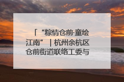 “粽情仓前·童绘江南”｜杭州余杭区仓前街道联络工委与辖区群众共度佳节