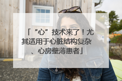 “心”技术来了！尤其适用于心脏结构复杂、心房壁薄患者