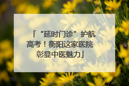 “延时门诊”护航高考！衡阳这家医院彰显中医魅力