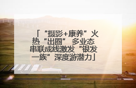 “摄影+康养”火热“出圈” 多业态串联成线激发“银发一族”深度游潜力