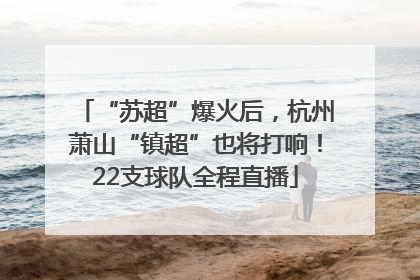“苏超”爆火后，杭州萧山“镇超”也将打响！22支球队全程直播