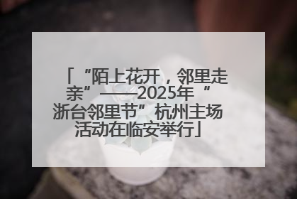 “陌上花开，邻里走亲”——2025年“浙台邻里节”杭州主场活动在临安举行
