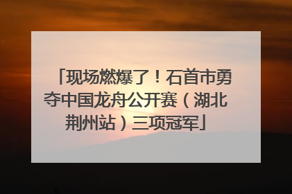 现场燃爆了！石首市勇夺中国龙舟公开赛（湖北荆州站）三项冠军