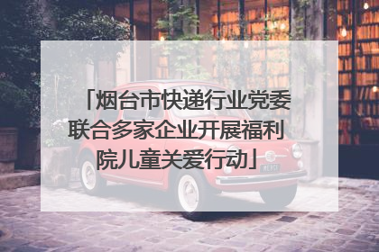 烟台市快递行业党委联合多家企业开展福利院儿童关爱行动