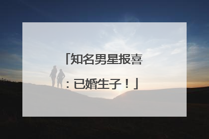 知名男星报喜：已婚生子！