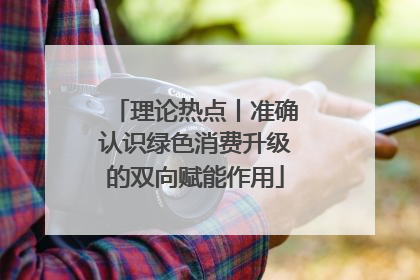 理论热点丨准确认识绿色消费升级的双向赋能作用