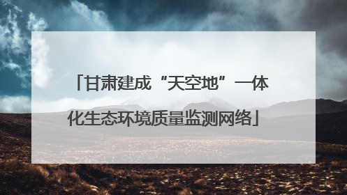 甘肃建成“天空地”一体化生态环境质量监测网络