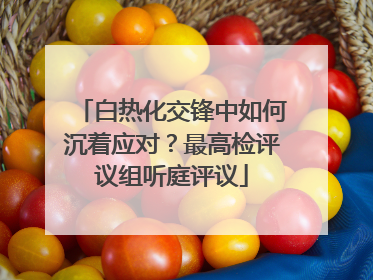 白热化交锋中如何沉着应对？最高检评议组听庭评议