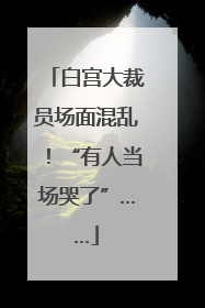 白宫大裁员场面混乱！“有人当场哭了”……