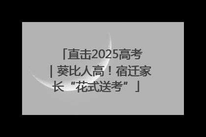 直击2025高考｜葵比人高！宿迁家长“花式送考”