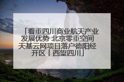 看重四川商业航天产业发展优势 北京零重空间天基云网项目落户德阳经开区丨西望四川