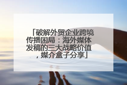 破解外贸企业跨境传播困局：海外媒体发稿的三大战略价值，媒介盒子分享