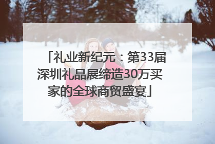 礼业新纪元：第33届深圳礼品展缔造30万买家的全球商贸盛宴