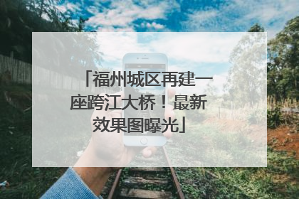 福州城区再建一座跨江大桥！最新效果图曝光