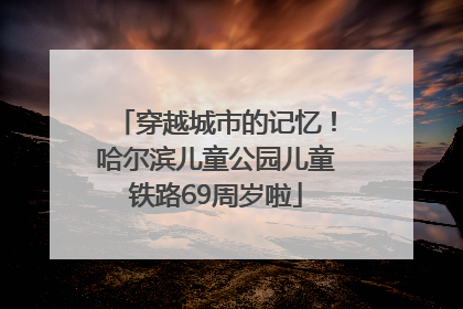 穿越城市的记忆！哈尔滨儿童公园儿童铁路69周岁啦