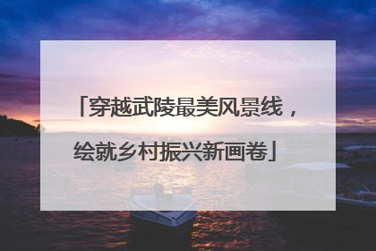穿越武陵最美风景线，绘就乡村振兴新画卷