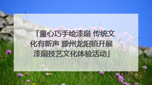 童心巧手绘漆扇 传统文化有新声 滕州龙阳镇开展漆扇技艺文化体验活动