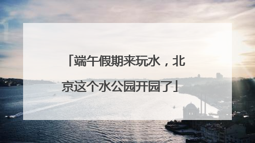 端午假期来玩水，北京这个水公园开园了