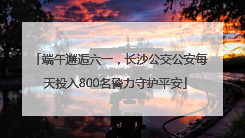 端午邂逅六一，长沙公交公安每天投入800名警力守护平安