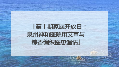 第十期家属开放日：泉州神和医院用艾草与粽香编织医患温情
