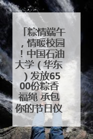 粽情端午，情暖校园！中国石油大学（华东）发放6500份粽香福绳 承包你的节日仪式感