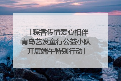 粽香传情爱心相伴 青岛艺发童行公益小队开展端午特别行动