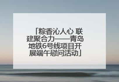 粽香沁人心 联建聚合力——青岛地铁6号线项目开展端午慰问活动