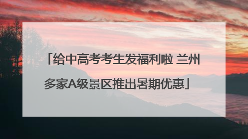 给中高考考生发福利啦 兰州多家A级景区推出暑期优惠