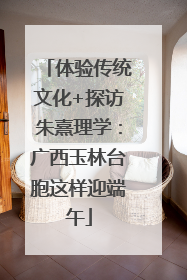 体验传统文化+探访朱熹理学：广西玉林台胞这样迎端午