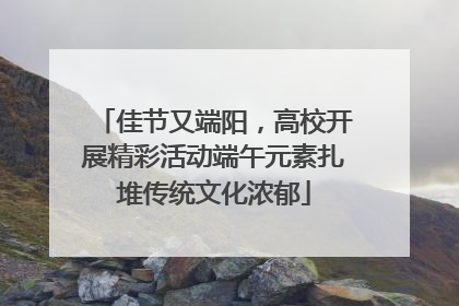 佳节又端阳，高校开展精彩活动端午元素扎堆传统文化浓郁