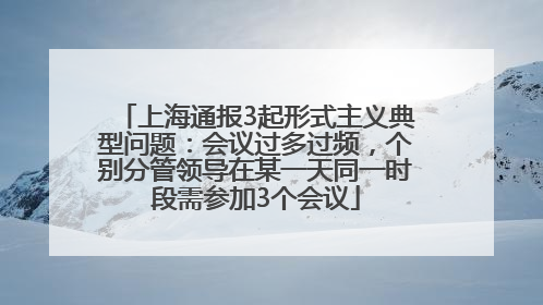 上海通报3起形式主义典型问题：会议过多过频，个别分管领导在某一天同一时段需参加3个会议