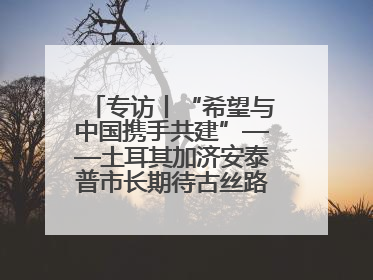 专访丨“希望与中国携手共建”——土耳其加济安泰普市长期待古丝路重镇焕发新活力