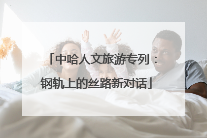中哈人文旅游专列：钢轨上的丝路新对话