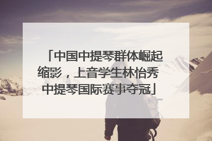 中国中提琴群体崛起缩影，上音学生林怡秀中提琴国际赛事夺冠