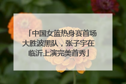 中国女篮热身赛首场大胜波黑队，张子宇在临沂上演完美首秀