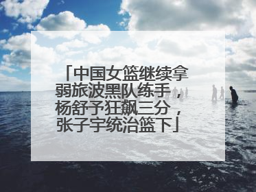 中国女篮继续拿弱旅波黑队练手，杨舒予狂飙三分，张子宇统治篮下