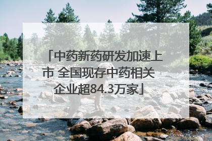 中药新药研发加速上市 全国现存中药相关企业超84.3万家