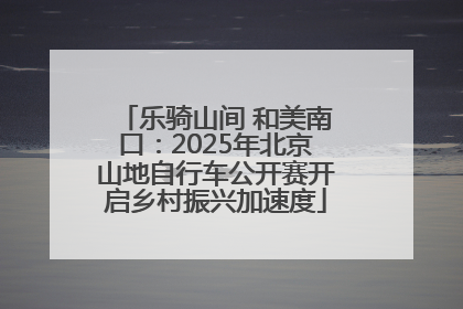 乐骑山间 和美南口：2025年北京山地自行车公开赛开启乡村振兴加速度