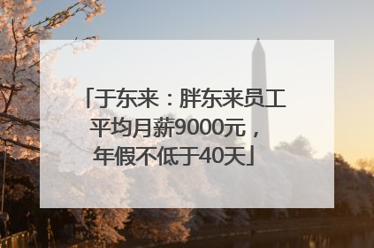 于东来：胖东来员工平均月薪9000元，年假不低于40天
