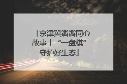 京津冀瓣瓣同心故事丨“一盘棋”守护好生态