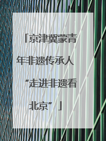 京津冀蒙青年非遗传承人“走进非遗看北京”