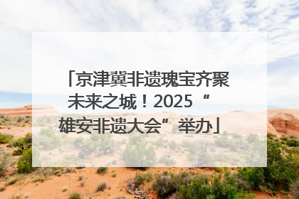 京津冀非遗瑰宝齐聚未来之城！2025“雄安非遗大会”举办