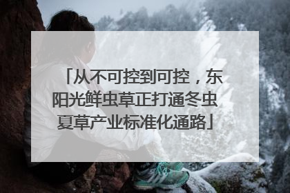 从不可控到可控，东阳光鲜虫草正打通冬虫夏草产业标准化通路