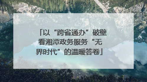 以“跨省通办”破壁 看湘潭政务服务“无界时代”的温暖答卷